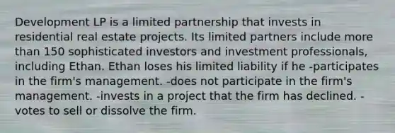 Development LP is a limited partnership that invests in residential real estate projects. Its limited partners include more than 150 sophisticated investors and investment professionals, including Ethan. Ethan loses his limited liability if he -participates in the firm's management. -does not participate in the firm's management. -invests in a project that the firm has declined. -votes to sell or dissolve the firm.