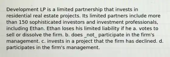 Development LP is a limited partnership that invests in residential real estate projects. Its limited partners include more than 150 sophisticated investors and investment professionals, including Ethan. Ethan loses his limited liability if he a. votes to sell or dissolve the firm. b. does _not_ participate in the firm's management. c. invests in a project that the firm has declined. d. participates in the firm's management.