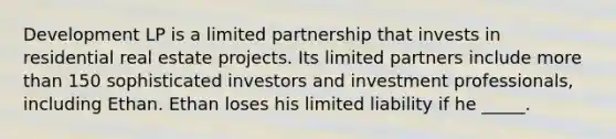 Development LP is a limited partnership that invests in residential real estate projects. Its limited partners include more than 150 sophisticated investors and investment professionals, including Ethan. Ethan loses his limited liability if he _____.