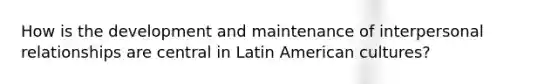 How is the development and maintenance of interpersonal relationships are central in Latin American cultures?