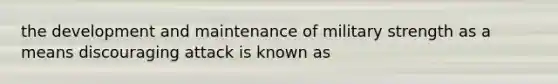 the development and maintenance of military strength as a means discouraging attack is known as