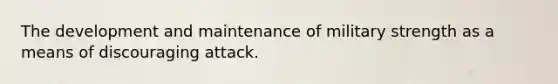 The development and maintenance of military strength as a means of discouraging attack.