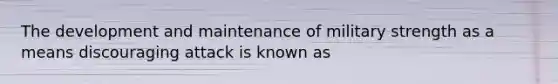 The development and maintenance of military strength as a means discouraging attack is known as