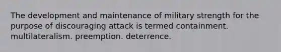 The development and maintenance of military strength for the purpose of discouraging attack is termed containment. multilateralism. preemption. deterrence.