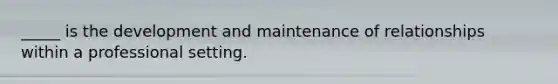 _____ is the development and maintenance of relationships within a professional setting.