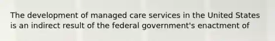 The development of managed care services in the United States is an indirect result of the federal government's enactment of