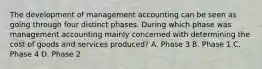 The development of management accounting can be seen as going through four distinct phases. During which phase was management accounting mainly concerned with determining the cost of goods and services​ produced? A. Phase 3 B. Phase 1 C. Phase 4 D. Phase 2