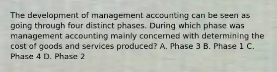 The development of management accounting can be seen as going through four distinct phases. During which phase was management accounting mainly concerned with determining the cost of goods and services​ produced? A. Phase 3 B. Phase 1 C. Phase 4 D. Phase 2