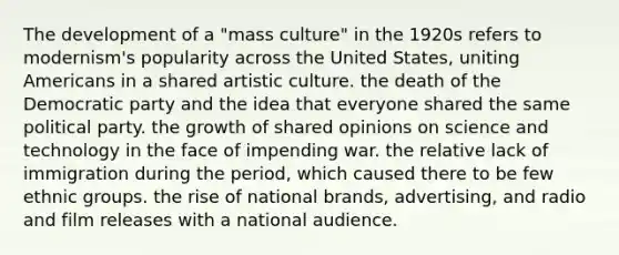 The development of a "mass culture" in the 1920s refers to modernism's popularity across the United States, uniting Americans in a shared artistic culture. the death of the Democratic party and the idea that everyone shared the same political party. the growth of shared opinions on science and technology in the face of impending war. the relative lack of immigration during the period, which caused there to be few ethnic groups. the rise of national brands, advertising, and radio and film releases with a national audience.