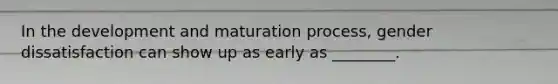 In the development and maturation process, gender dissatisfaction can show up as early as ________.