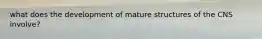 what does the development of mature structures of the CNS involve?