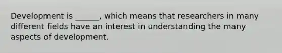 Development is ______, which means that researchers in many different fields have an interest in understanding the many aspects of development.