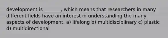 development is _______, which means that researchers in many different fields have an interest in understanding the many aspects of development. a) lifelong b) multidisciplinary c) plastic d) multidirectional