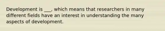 Development is ___, which means that researchers in many different fields have an interest in understanding the many aspects of development.