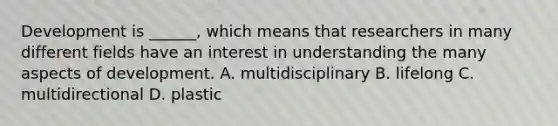 Development is ______, which means that researchers in many different fields have an interest in understanding the many aspects of development. A. multidisciplinary B. lifelong C. multidirectional D. plastic