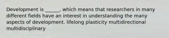 Development is ______, which means that researchers in many different fields have an interest in understanding the many aspects of development. lifelong plasticity multidirectional multidisciplinary