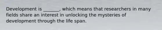 Development is _______, which means that researchers in many fields share an interest in unlocking the mysteries of development through the life span.