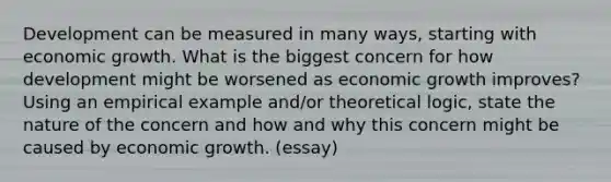 Development can be measured in many ways, starting with economic growth. What is the biggest concern for how development might be worsened as economic growth improves? Using an empirical example and/or theoretical logic, state the nature of the concern and how and why this concern might be caused by economic growth. (essay)