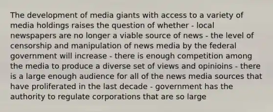 The development of media giants with access to a variety of media holdings raises the question of whether - local newspapers are no longer a viable source of news - the level of censorship and manipulation of news media by the federal government will increase - there is enough competition among the media to produce a diverse set of views and opinioins - there is a large enough audience for all of the news media sources that have proliferated in the last decade - government has the authority to regulate corporations that are so large