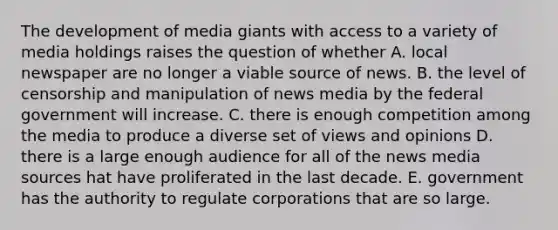 The development of media giants with access to a variety of media holdings raises the question of whether A. local newspaper are no longer a viable source of news. B. the level of censorship and manipulation of news media by the federal government will increase. C. there is enough competition among the media to produce a diverse set of views and opinions D. there is a large enough audience for all of the news media sources hat have proliferated in the last decade. E. government has the authority to regulate corporations that are so large.