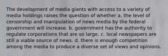 The development of media giants with access to a variety of media holdings raises the question of whether a. the level of censorship and manipulation of news media by the federal government will increase. b. government has the authority to regulate corporations that are so large. c. local newspapers are still a viable source of news. d. there is enough competition among the media to produce a diverse set of views and opinions.