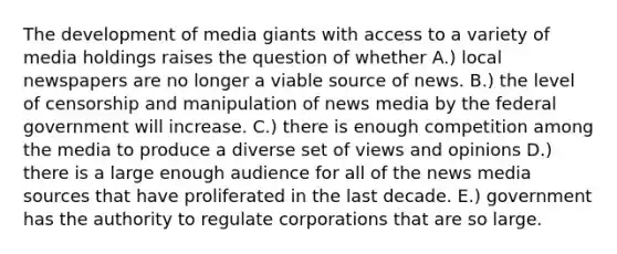 The development of media giants with access to a variety of media holdings raises the question of whether A.) local newspapers are no longer a viable source of news. B.) the level of censorship and manipulation of news media by the federal government will increase. C.) there is enough competition among the media to produce a diverse set of views and opinions D.) there is a large enough audience for all of the news media sources that have proliferated in the last decade. E.) government has the authority to regulate corporations that are so large.