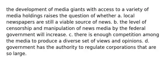 the development of media giants with access to a variety of media holdings raises the question of whether a. local newspapers are still a viable source of news. b. the level of censorship and manipulation of news media by the federal government will increase. c. there is enough competition among the media to produce a diverse set of views and opinions. d. government has the authority to regulate corporations that are so large.