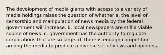 The development of media giants with access to a variety of media holdings raises the question of whether a. the level of censorship and manipulation of news media by the federal government will increase. b. local newspapers are still a viable source of news. c. government has the authority to regulate corporations that are so large. d. there is enough competition among the media to produce a diverse set of views and opinions.