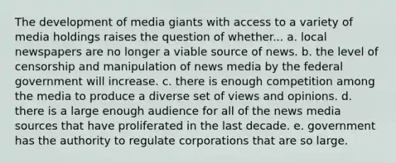 The development of media giants with access to a variety of media holdings raises the question of whether... a. local newspapers are no longer a viable source of news. b. the level of censorship and manipulation of news media by the federal government will increase. c. there is enough competition among the media to produce a diverse set of views and opinions. d. there is a large enough audience for all of the news media sources that have proliferated in the last decade. e. government has the authority to regulate corporations that are so large.