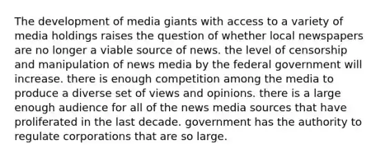 The development of media giants with access to a variety of media holdings raises the question of whether local newspapers are no longer a viable source of news. the level of censorship and manipulation of news media by the federal government will increase. there is enough competition among the media to produce a diverse set of views and opinions. there is a large enough audience for all of the news media sources that have proliferated in the last decade. government has the authority to regulate corporations that are so large.