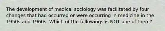 The development of medical sociology was facilitated by four changes that had occurred or were occurring in medicine in the 1950s and 1960s. Which of the followings is NOT one of them?