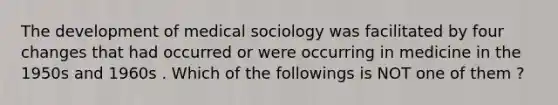 The development of medical sociology was facilitated by four changes that had occurred or were occurring in medicine in the 1950s and 1960s . Which of the followings is NOT one of them ?