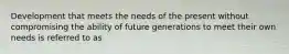 Development that meets the needs of the present without compromising the ability of future generations to meet their own needs is referred to as