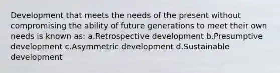 Development that meets the needs of the present without compromising the ability of future generations to meet their own needs is known as: a.Retrospective development b.Presumptive development c.Asymmetric development d.Sustainable development