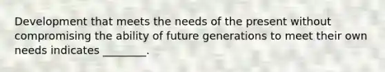 Development that meets the needs of the present without compromising the ability of future generations to meet their own needs indicates ________.