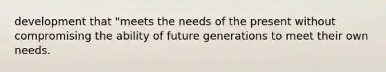 development that "meets the needs of the present without compromising the ability of future generations to meet their own needs.