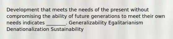 Development that meets the needs of the present without compromising the ability of future generations to meet their own needs indicates ________. Generalizability Egalitarianism Denationalization Sustainability