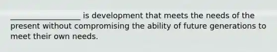 __________________ is development that meets the needs of the present without compromising the ability of future generations to meet their own needs.