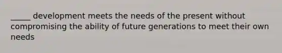 _____ development meets the needs of the present without compromising the ability of future generations to meet their own needs