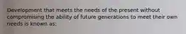 Development that meets the needs of the present without compromising the ability of future generations to meet their own needs is known as: