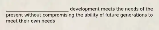 ____________________________ development meets the needs of the present without compromising the ability of future generations to meet their own needs