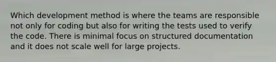 Which development method is where the teams are responsible not only for coding but also for writing the tests used to verify the code. There is minimal focus on structured documentation and it does not scale well for large projects.