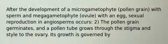 After the development of a microgametophyte (pollen grain) with sperm and megagametophyte (ovule) with an egg, sexual reproduction in angiosperms occurs: 2) The pollen grain germinates, and a pollen tube grows through the stigma and style to the ovary. Its growth is governed by