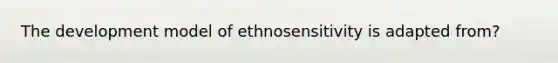 The development model of ethnosensitivity is adapted from?