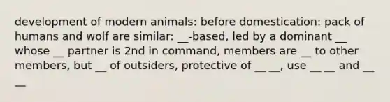 development of modern animals: before domestication: pack of humans and wolf are similar: __-based, led by a dominant __ whose __ partner is 2nd in command, members are __ to other members, but __ of outsiders, protective of __ __, use __ __ and __ __