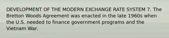 DEVELOPMENT OF THE MODERN EXCHANGE RATE SYSTEM 7. The Bretton Woods Agreement was enacted in the late 1960s when the U.S. needed to finance government programs and the Vietnam War.