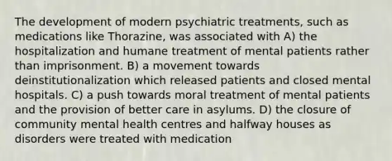 The development of modern psychiatric treatments, such as medications like Thorazine, was associated with A) the hospitalization and humane treatment of mental patients rather than imprisonment. B) a movement towards deinstitutionalization which released patients and closed mental hospitals. C) a push towards moral treatment of mental patients and the provision of better care in asylums. D) the closure of <a href='https://www.questionai.com/knowledge/kQquwU7fzi-community-mental-health' class='anchor-knowledge'>community mental health</a> centres and halfway houses as disorders were treated with medication