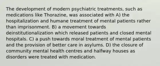 The development of modern psychiatric treatments, such as medications like Thorazine, was associated with A) the hospitalization and humane treatment of mental patients rather than imprisonment. B) a movement towards deinstitutionalization which released patients and closed mental hospitals. C) a push towards moral treatment of mental patients and the provision of better care in asylums. D) the closure of community mental health centres and halfway houses as disorders were treated with medication.