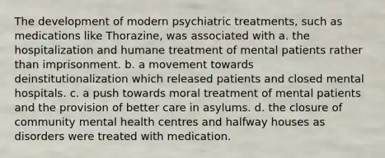 The development of modern psychiatric treatments, such as medications like Thorazine, was associated with a. the hospitalization and humane treatment of mental patients rather than imprisonment. b. a movement towards deinstitutionalization which released patients and closed mental hospitals. c. a push towards moral treatment of mental patients and the provision of better care in asylums. d. the closure of community mental health centres and halfway houses as disorders were treated with medication.