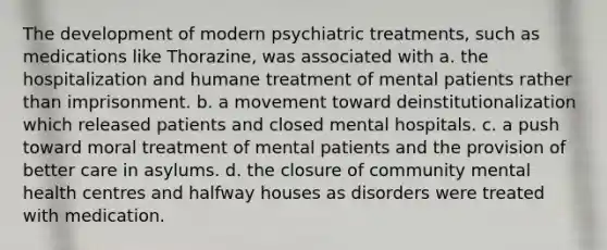 The development of modern psychiatric treatments, such as medications like Thorazine, was associated with a. the hospitalization and humane treatment of mental patients rather than imprisonment. b. a movement toward deinstitutionalization which released patients and closed mental hospitals. c. a push toward moral treatment of mental patients and the provision of better care in asylums. d. the closure of community mental health centres and halfway houses as disorders were treated with medication.